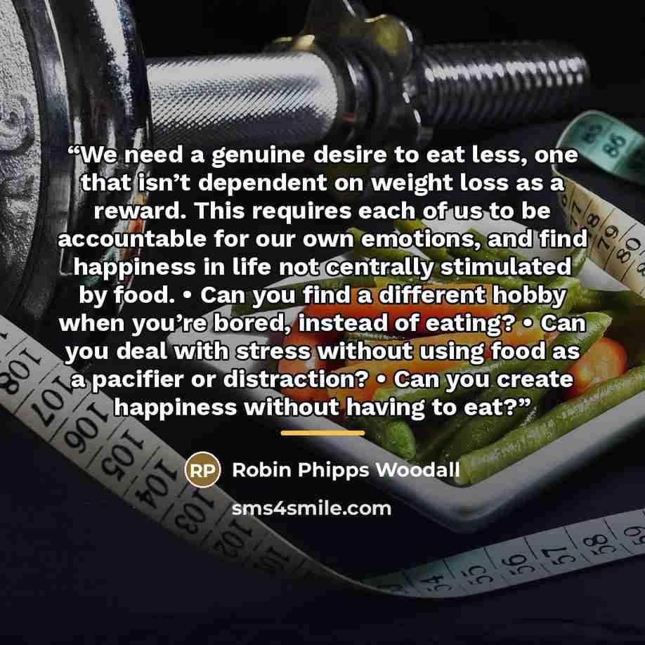 “We need a genuine desire to eat less, one that isn’t dependent on weight loss as a reward. This requires each of us to be accountable for our own emotions, and find happiness in life not centrally stimulated by food. • Can you find a different hobby when you’re bored, instead of eating? • Can you…” quote by Robin Phipps Woodall