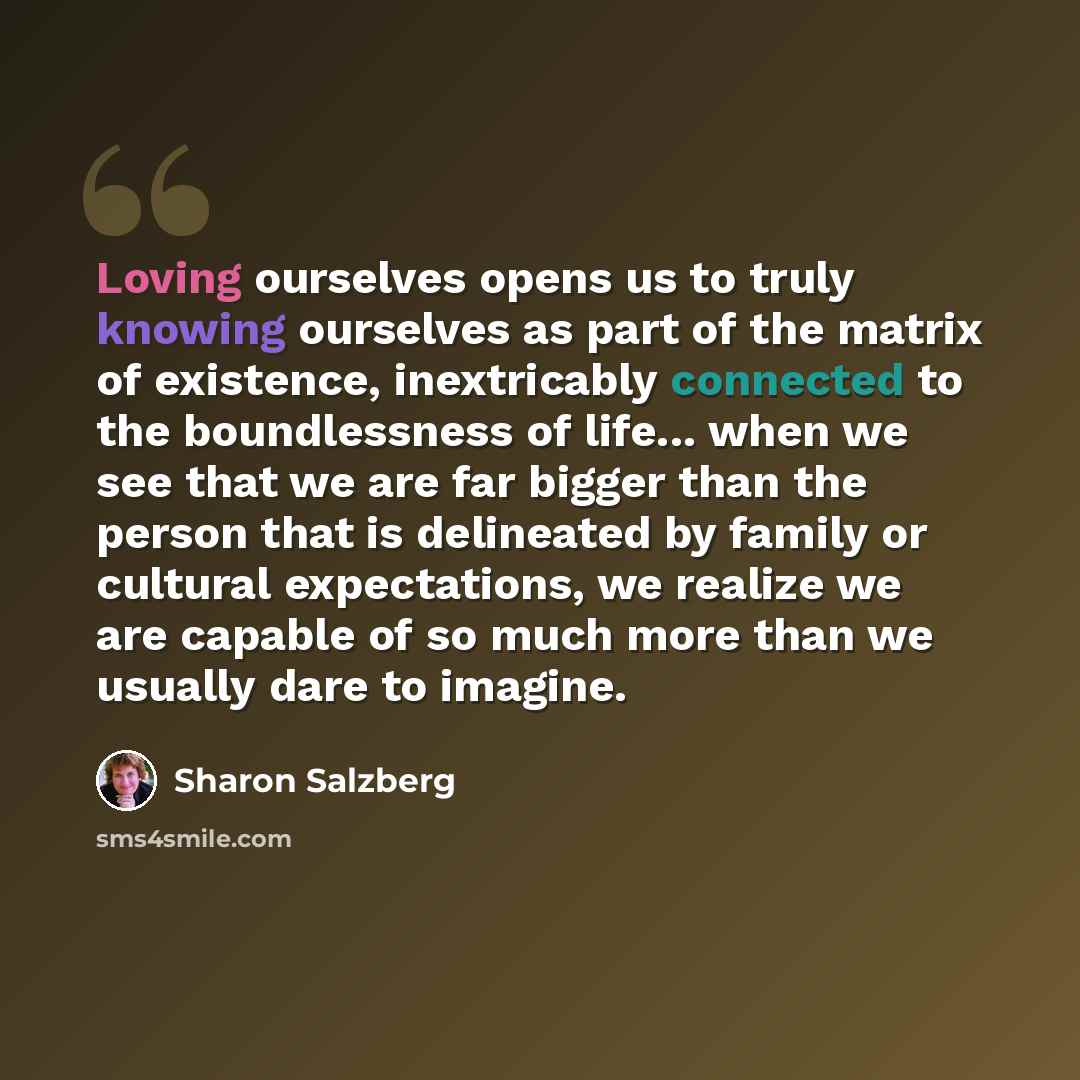“Loving ourselves opens us to truly knowing ourselves as part of the matrix of existence, inextricably connected to the boundlessness of life... when we see that we are far bigger than the person that is delineated by family or cultural expectations, we realize we are capable of so much more than…” quote by Sharon Salzberg