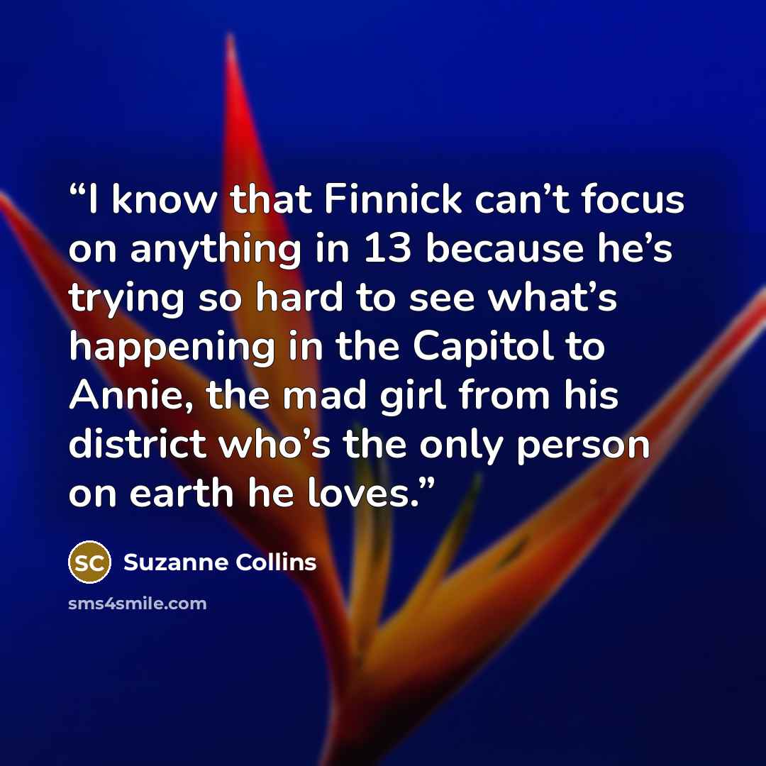 “I know that Finnick can’t focus on anything in 13 because he’s trying so hard to see what’s happening in the Capitol to Annie, the mad girl from his district who’s the only person on earth he loves.” quote by Suzanne Collins