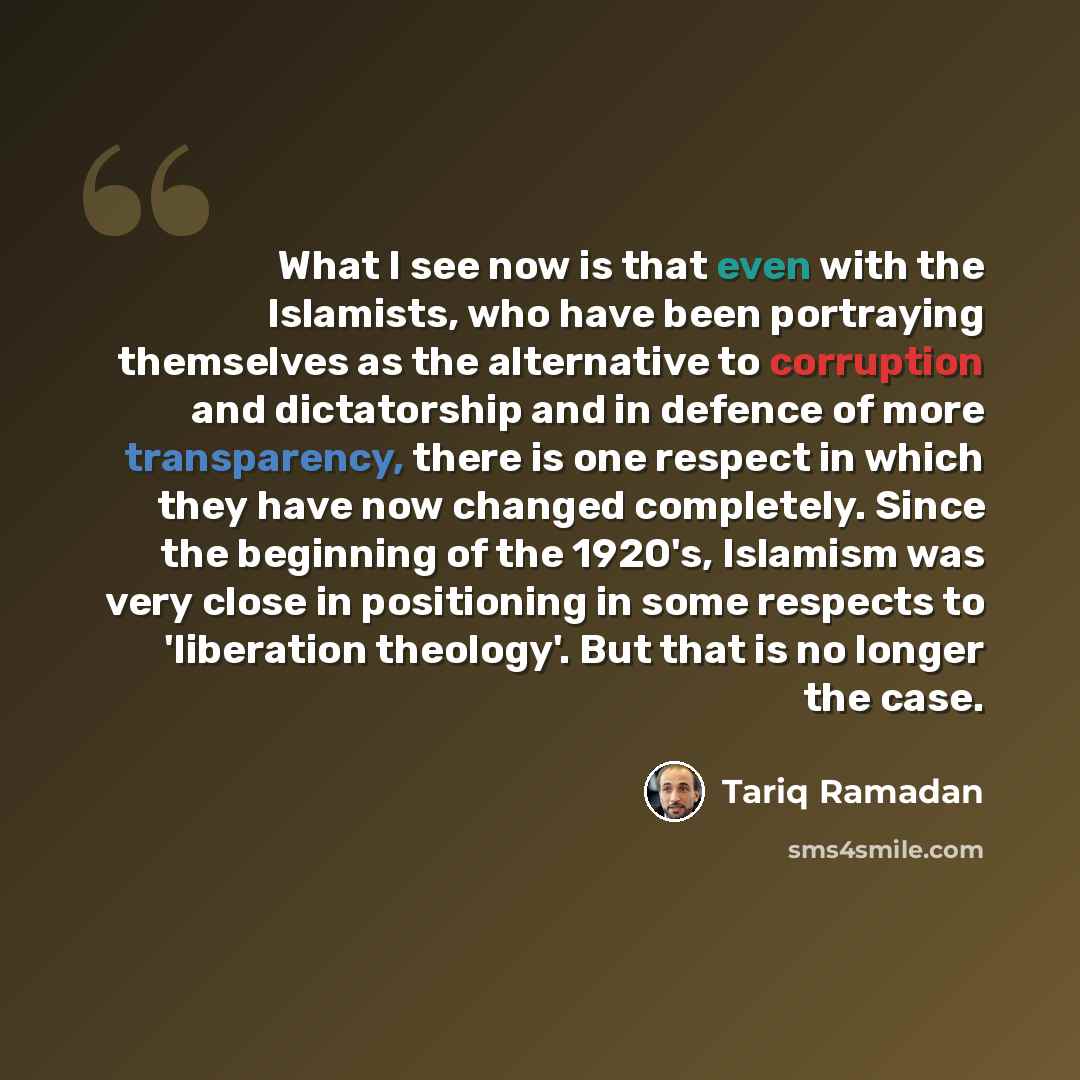 “What I see now is that even with the Islamists, who have been portraying themselves as the alternative to corruption and dictatorship and in defence of more transparency, there is one respect in which they have now changed completely. Since the beginning of the 1920's, Islamism was very close in…” quote by Tariq Ramadan