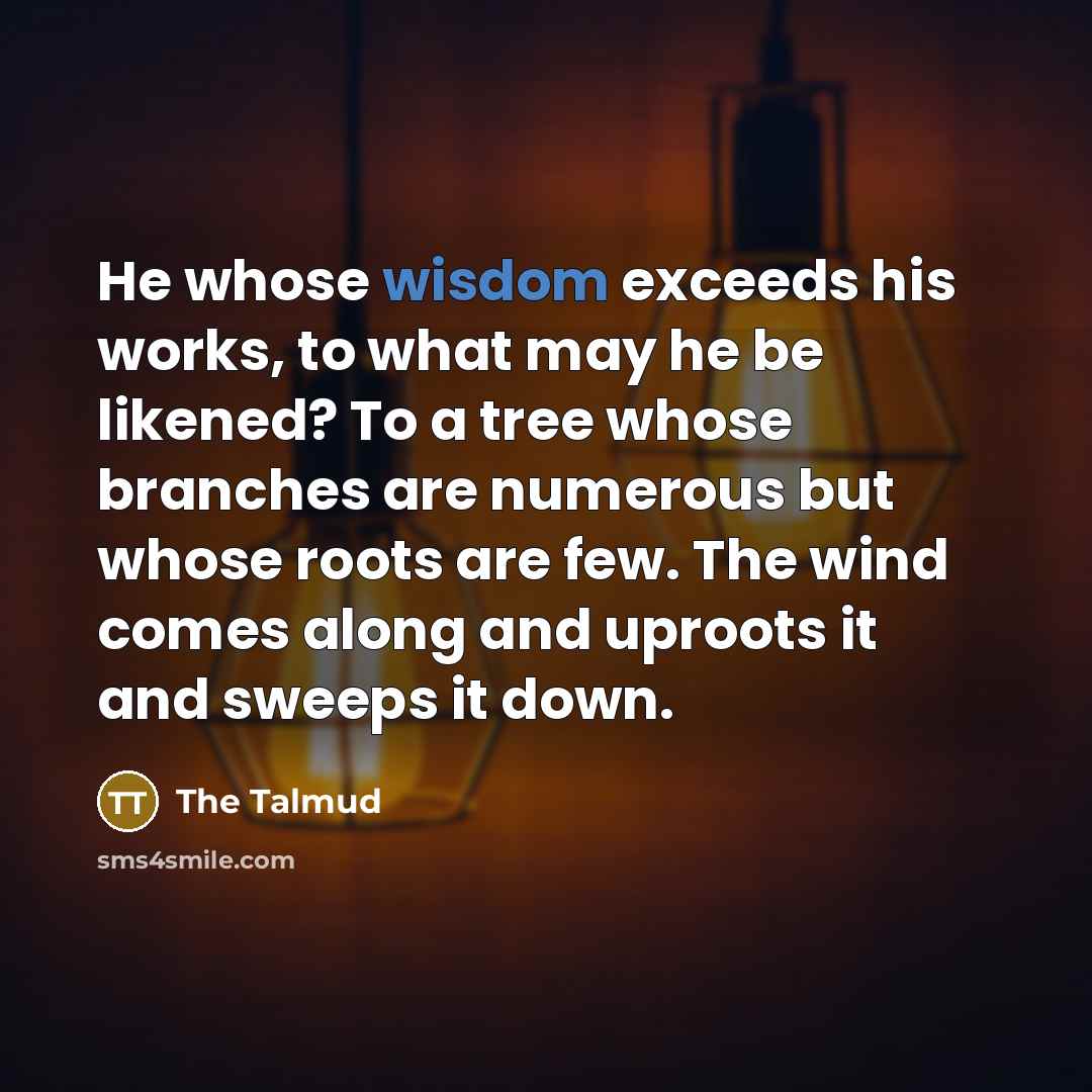 “He whose wisdom exceeds his works, to what may he be likened? To a tree whose branches are numerous but whose roots are few. The wind comes along and uproots it and sweeps it down.” quote by The Talmud