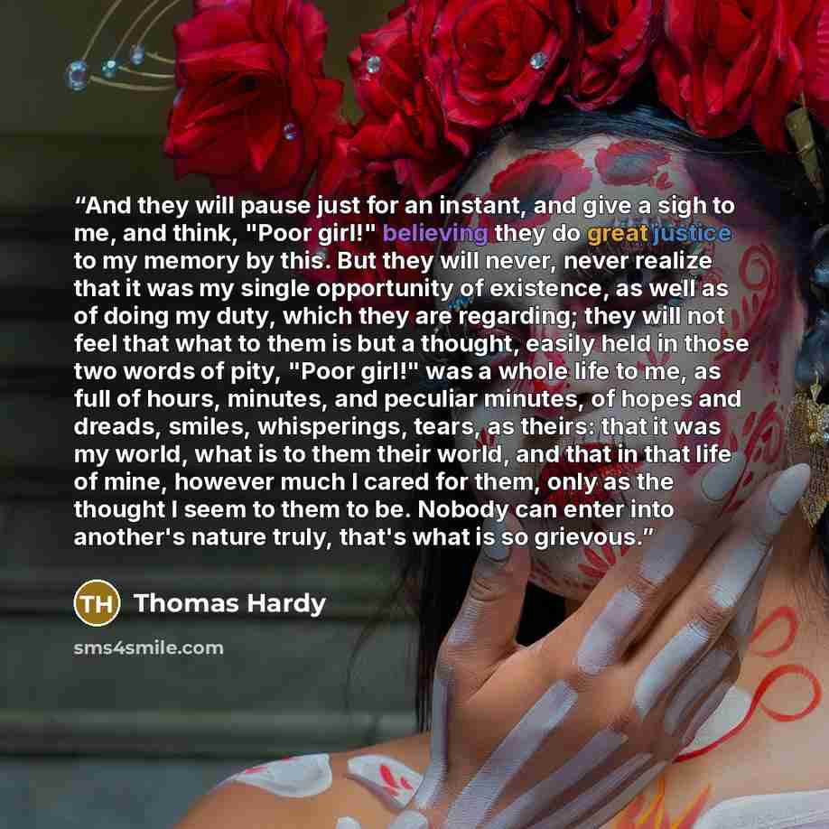“And they will pause just for an instant, and give a sigh to me, and think, "Poor girl!" believing they do great justice to my memory by this. But they will never, never realize that it was my single opportunity of existence, as well as of doing my duty, which they are regarding; they will not feel…” quote by Thomas Hardy