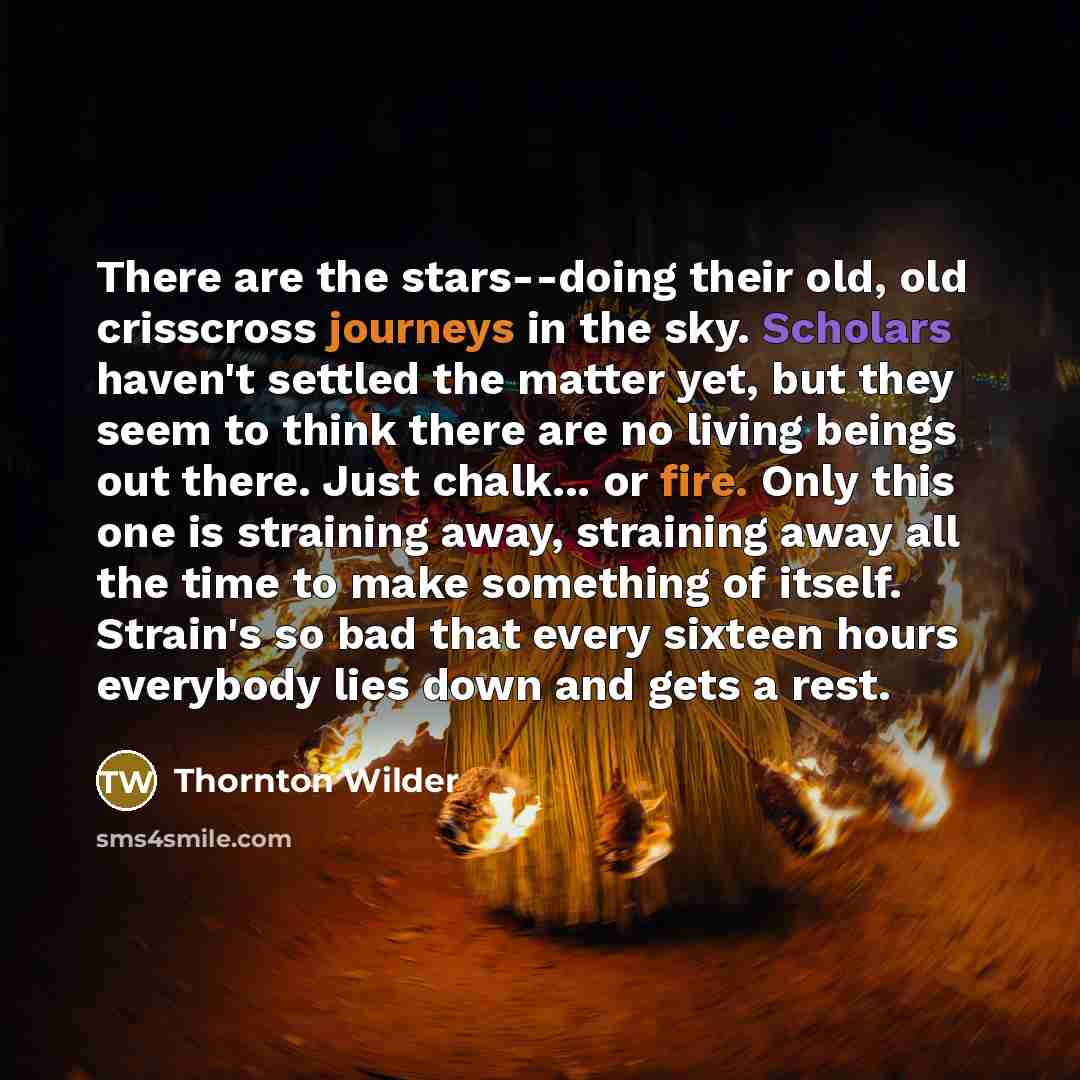 “There are the stars--doing their old, old crisscross journeys in the sky. Scholars haven't settled the matter yet, but they seem to think there are no living beings out there. Just chalk... or fire. Only this one is straining away, straining away all the time to make something of itself. Strain's…” quote by Thornton Wilder