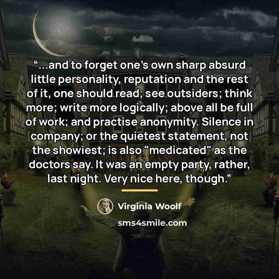 “...and to forget one's own sharp absurd little personality, reputation and the rest of it, one should read; see outsiders; think more; write more logically; above all be full of work; and practise anonymity. Silence in company; or the quietest statement, not the showiest; is also "medicated" as…” quote by Virginia Woolf