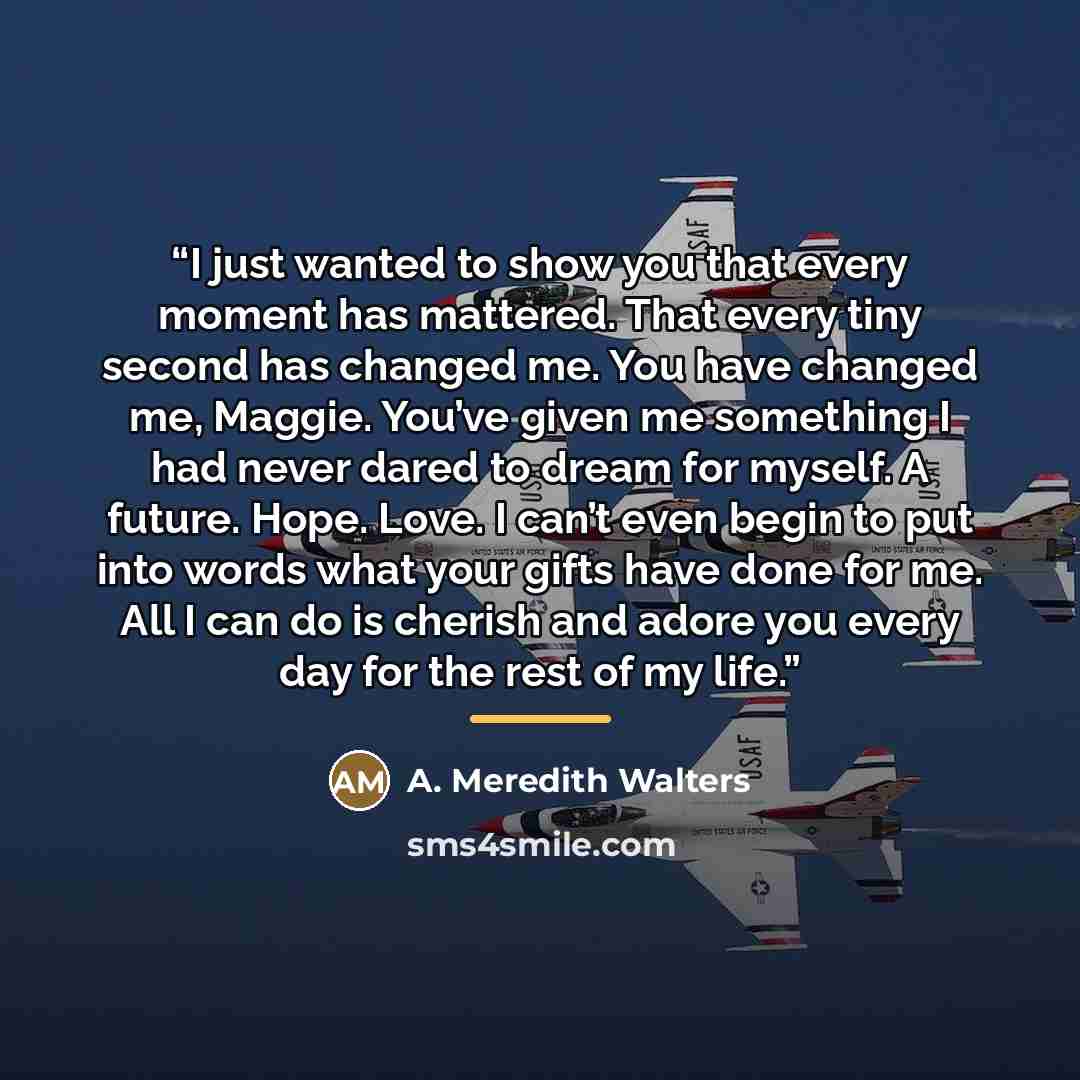 “I just wanted to show you that every moment has mattered. That every tiny second has changed me. You have changed me, Maggie. You’ve given me something I had never dared to dream for myself. A future. Hope. Love. I can’t even begin to put into words what your gifts have done for me. All I can do…” quote by A. Meredith Walters