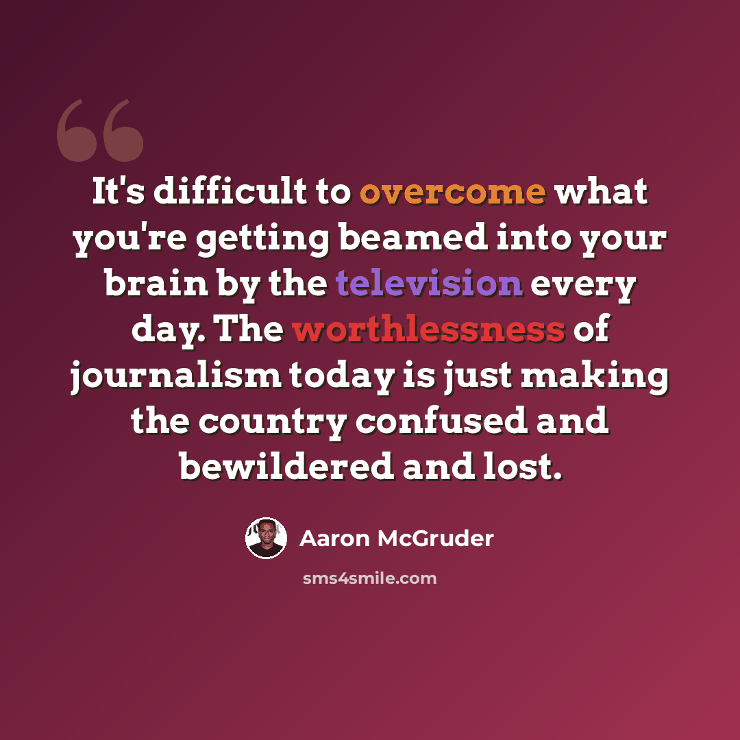 “It's difficult to overcome what you're getting beamed into your brain by the television every day. The worthlessness of journalism today is just making the country confused and bewildered and lost.” quote by Aaron McGruder