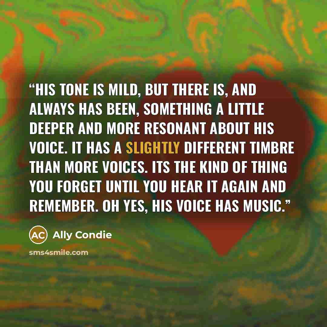 “His tone is mild, but there is, and always has been, something a little deeper and more resonant about his voice. It has a slightly different timbre than more voices. Its the kind of thing you forget until you hear it again and remember. Oh yes, His voice has music.” quote by Ally Condie