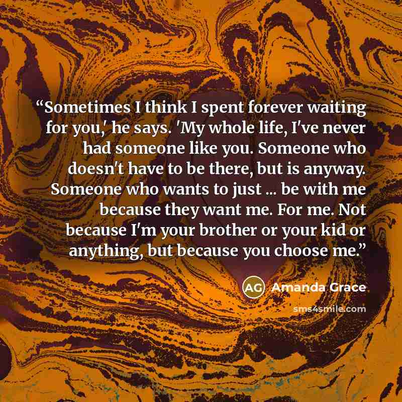 “Sometimes I think I spent forever waiting for you,' he says. 'My whole life, I've never had someone like you. Someone who doesn't have to be there, but is anyway. Someone who wants to just ... be with me because they want me. For me. Not because I'm your brother or your kid or anything, but…” quote by Amanda Grace