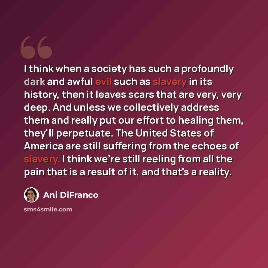 “I think when a society has such a profoundly dark and awful evil such as slavery in its history, then it leaves scars that are very, very deep. And unless we collectively address them and really put our effort to healing them, they'll perpetuate. The United States of America are still suffering…” quote by Ani DiFranco