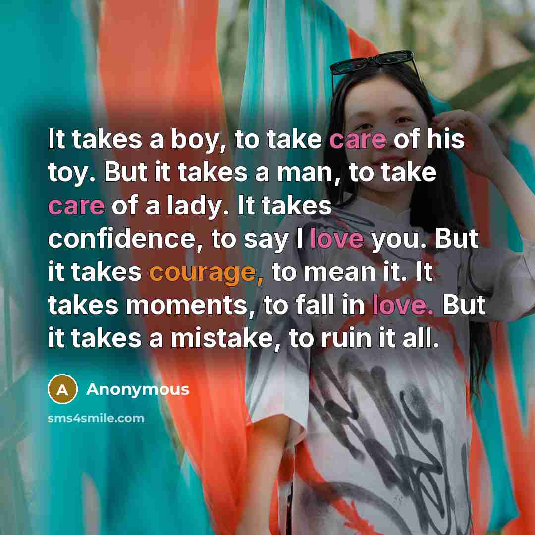 “It takes a boy, to take care of his toy. But it takes a man, to take care of a lady. It takes confidence, to say I love you. But it takes courage, to mean it. It takes moments, to fall in love. But it takes a mistake, to ruin it all.” quote by Anonymous