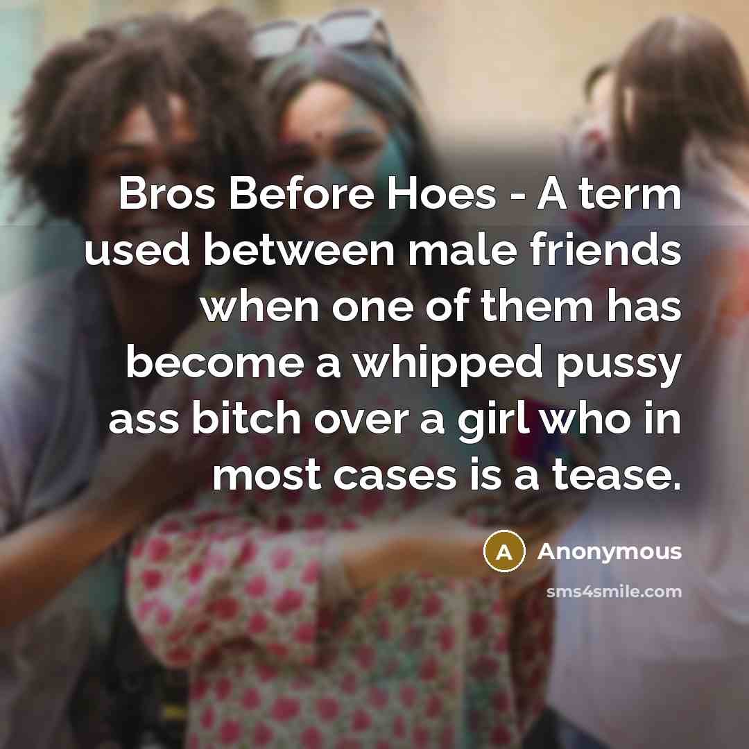 “Bros Before Hoes - A term used between male friends when one of them has become a whipped pussy ass bitch over a girl who in most cases is a tease.” quote by Anonymous