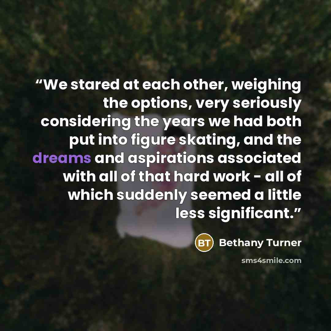 “We stared at each other, weighing the options, very seriously considering the years we had both put into figure skating, and the dreams and aspirations associated with all of that hard work - all of which suddenly seemed a little less significant.” quote by Bethany Turner