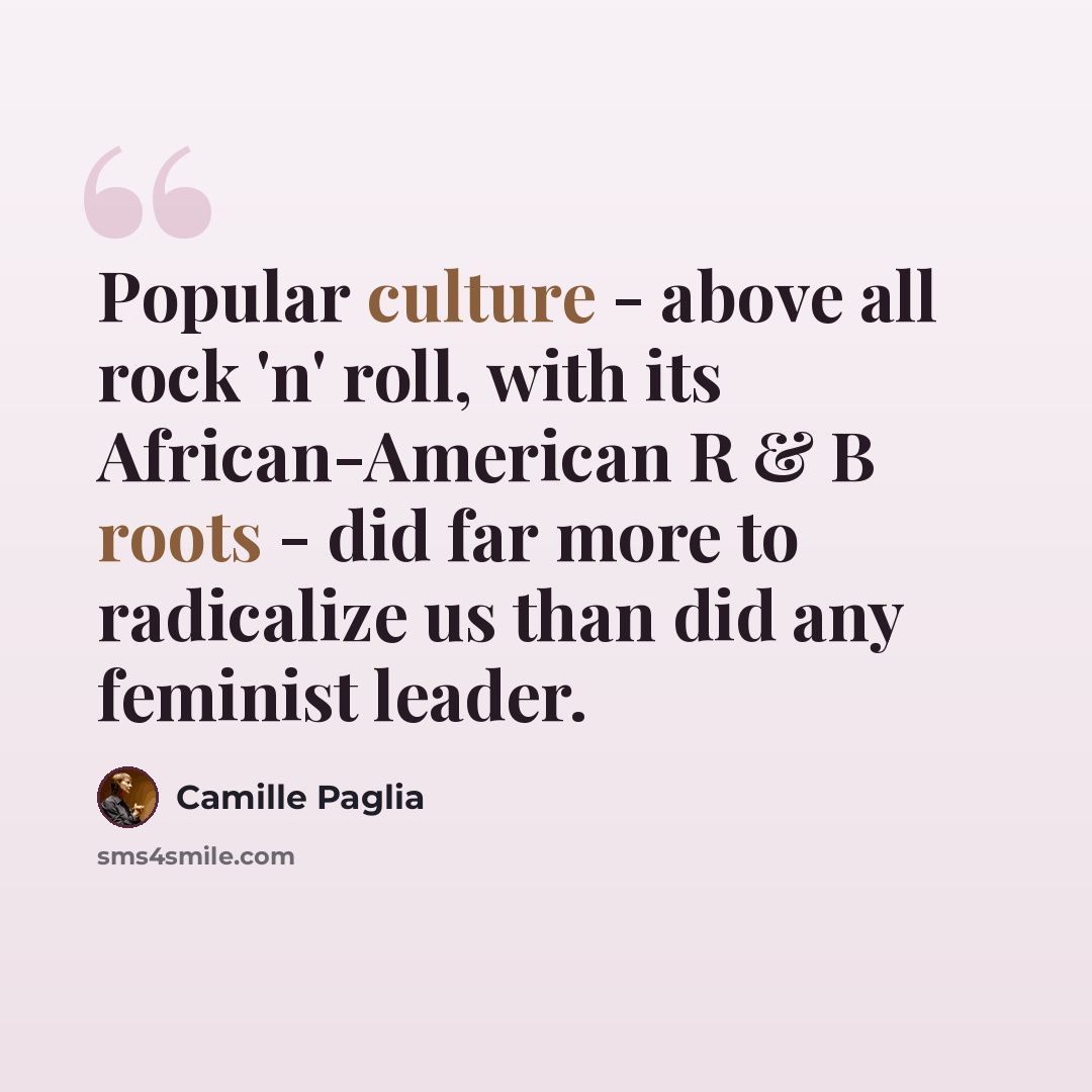 “Popular culture - above all rock 'n' roll, with its African-American R & B roots - did far more to radicalize us than did any feminist leader.” quote by Camille Paglia
