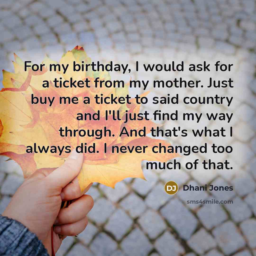 “For my birthday, I would ask for a ticket from my mother. Just buy me a ticket to said country and I'll just find my way through. And that's what I always did. I never changed too much of that.” quote by Dhani Jones
