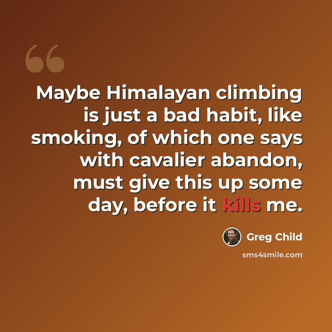 “Maybe Himalayan climbing is just a bad habit, like smoking, of which one says with cavalier abandon, must give this up some day, before it kills me.” quote by Greg Child
