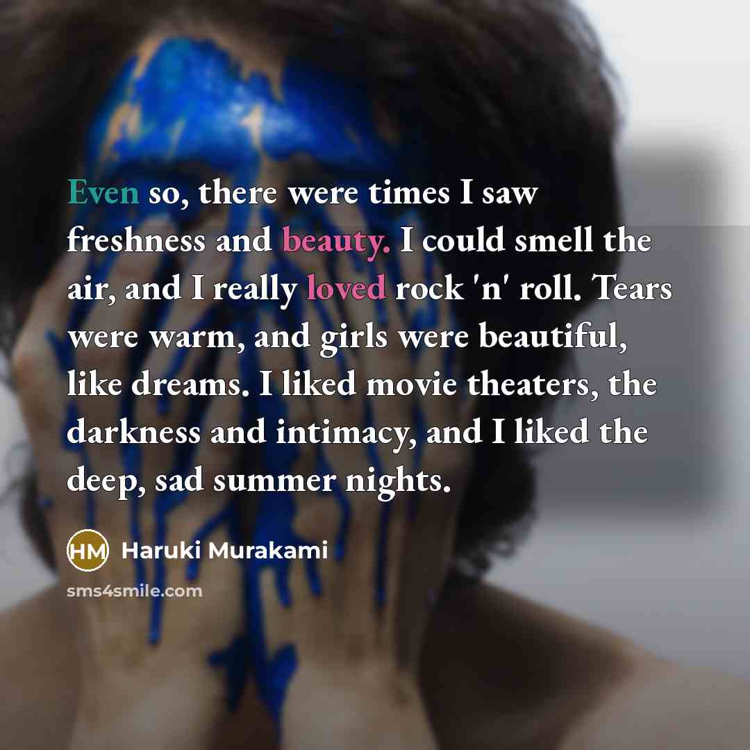 “Even so, there were times I saw freshness and beauty. I could smell the air, and I really loved rock 'n' roll. Tears were warm, and girls were beautiful, like dreams. I liked movie theaters, the darkness and intimacy, and I liked the deep, sad summer nights.” quote by Haruki Murakami