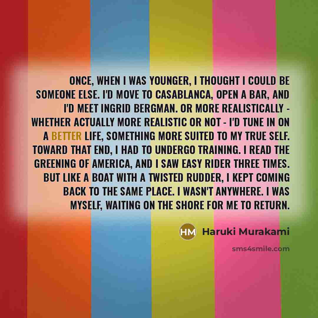 “Once, when I was younger, I thought I could be someone else. I'd move to Casablanca, open a bar, and I'd meet Ingrid Bergman. Or more realistically - whether actually more realistic or not - I'd tune in on a better life, something more suited to my true self. Toward that end, I had to undergo…” quote by Haruki Murakami