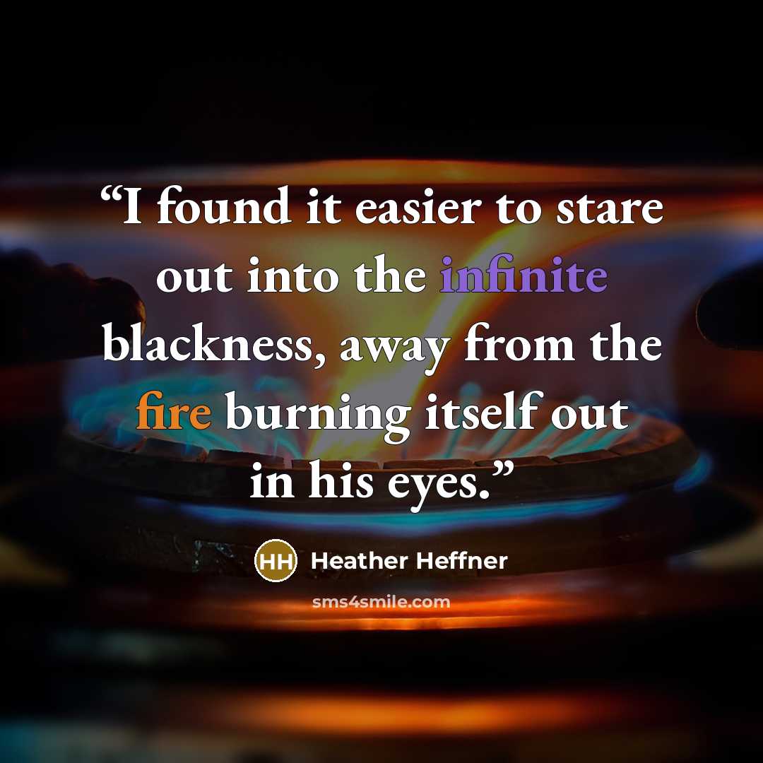 “I found it easier to stare out into the infinite blackness, away from the fire burning itself out in his eyes.” quote by Heather Heffner