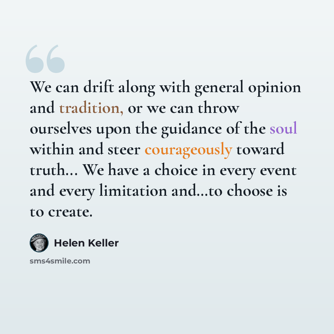 “We can drift along with general opinion and tradition, or we can throw ourselves upon the guidance of the soul within and steer courageously toward truth... We have a choice in every event and every limitation and…to choose is to create.” quote by Helen Keller