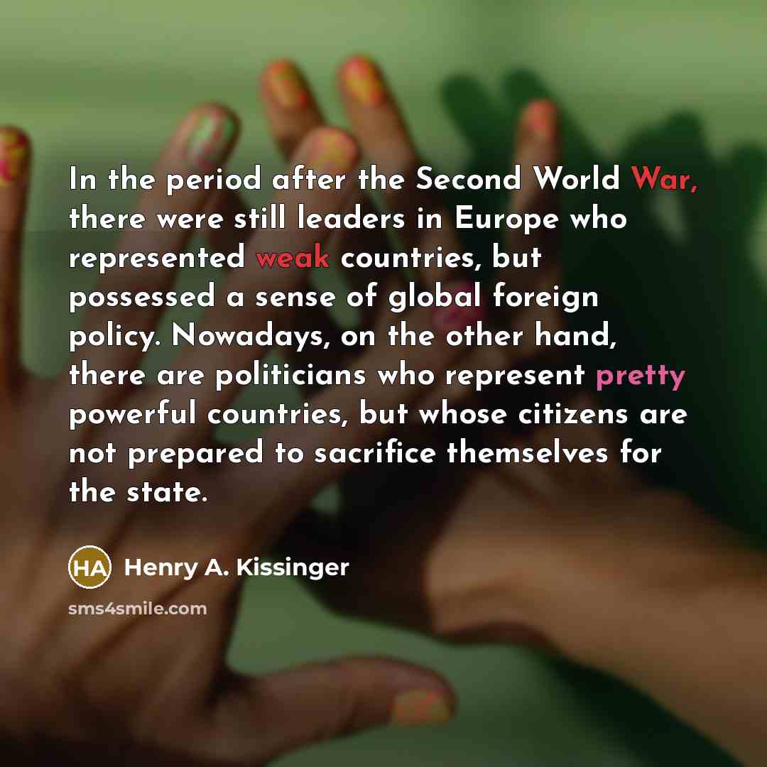 “In the period after the Second World War, there were still leaders in Europe who represented weak countries, but possessed a sense of global foreign policy. Nowadays, on the other hand, there are politicians who represent pretty powerful countries, but whose citizens are not prepared to sacrifice…” quote by Henry A. Kissinger
