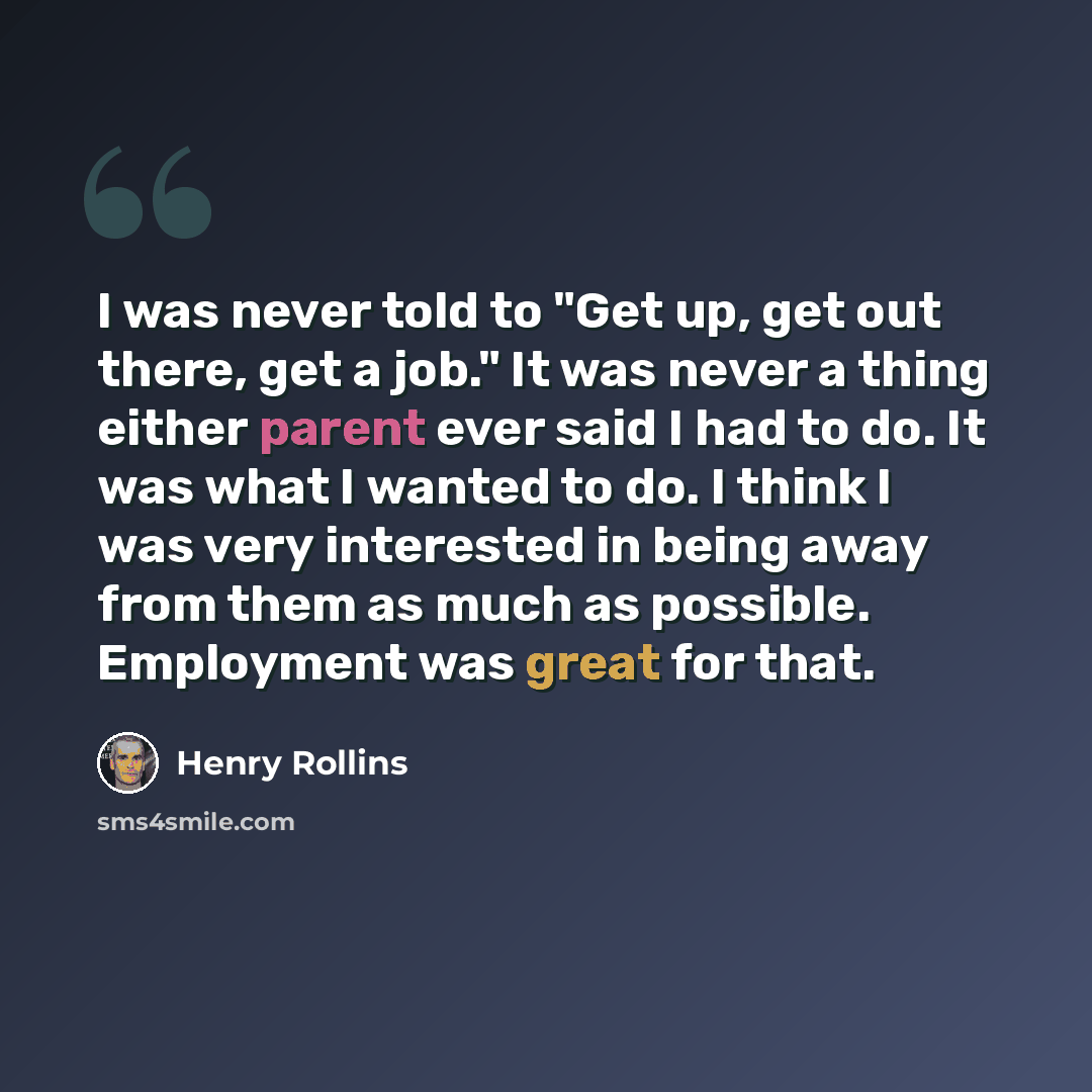 “I was never told to "Get up, get out there, get a job." It was never a thing either parent ever said I had to do. It was what I wanted to do. I think I was very interested in being away from them as much as possible. Employment was great for that.” quote by Henry Rollins