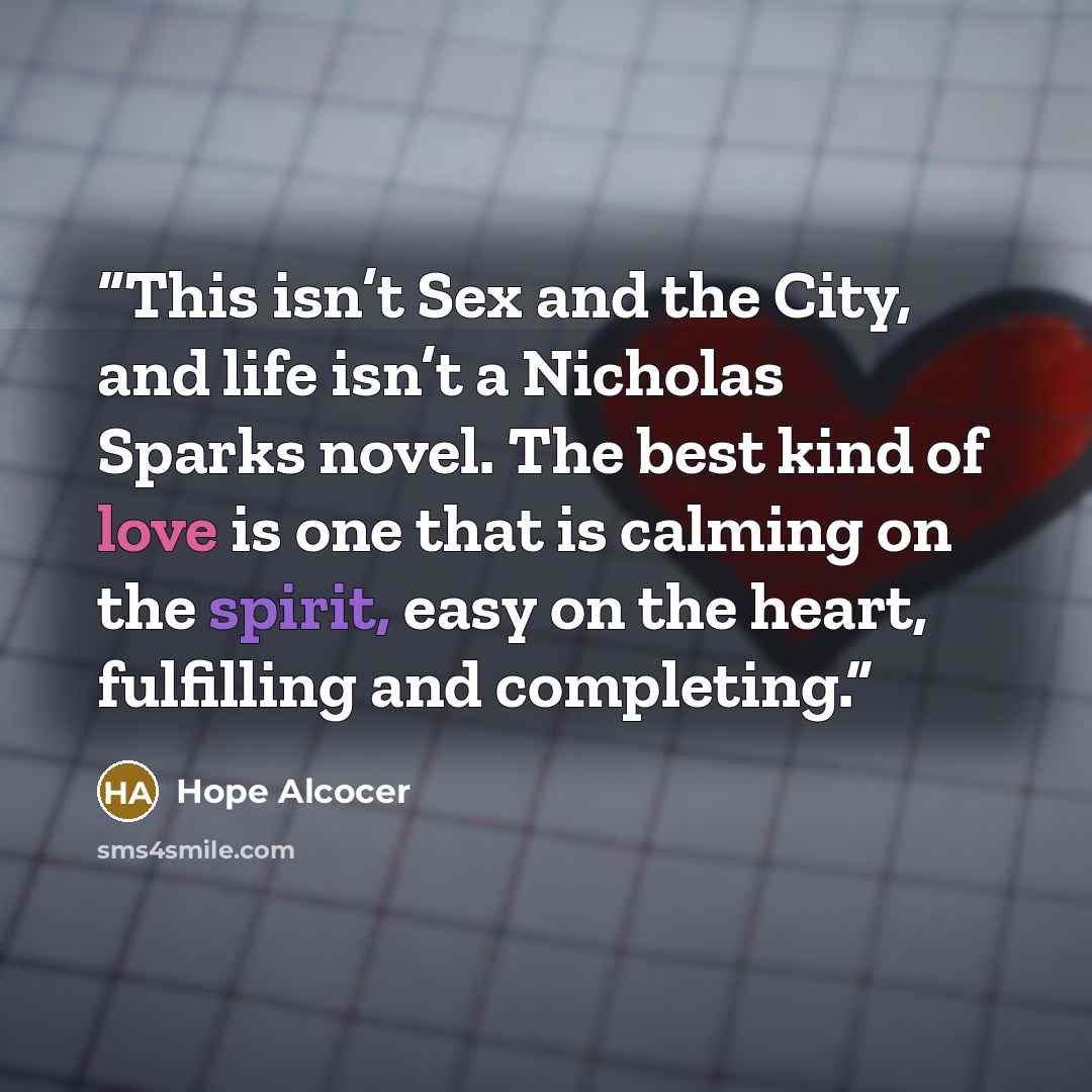 “This isn’t Sex and the City, and life isn’t a Nicholas Sparks novel. The best kind of love is one that is calming on the spirit, easy on the heart, fulfilling and completing.” quote by Hope Alcocer