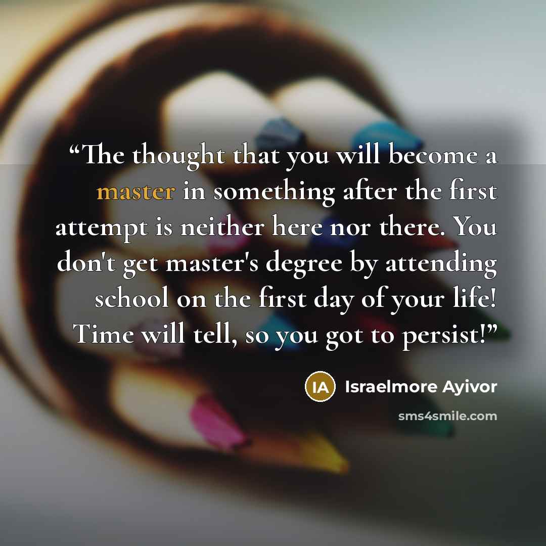 “The thought that you will become a master in something after the first attempt is neither here nor there. You don't get master's degree by attending school on the first day of your life! Time will tell, so you got to persist!” quote by Israelmore Ayivor