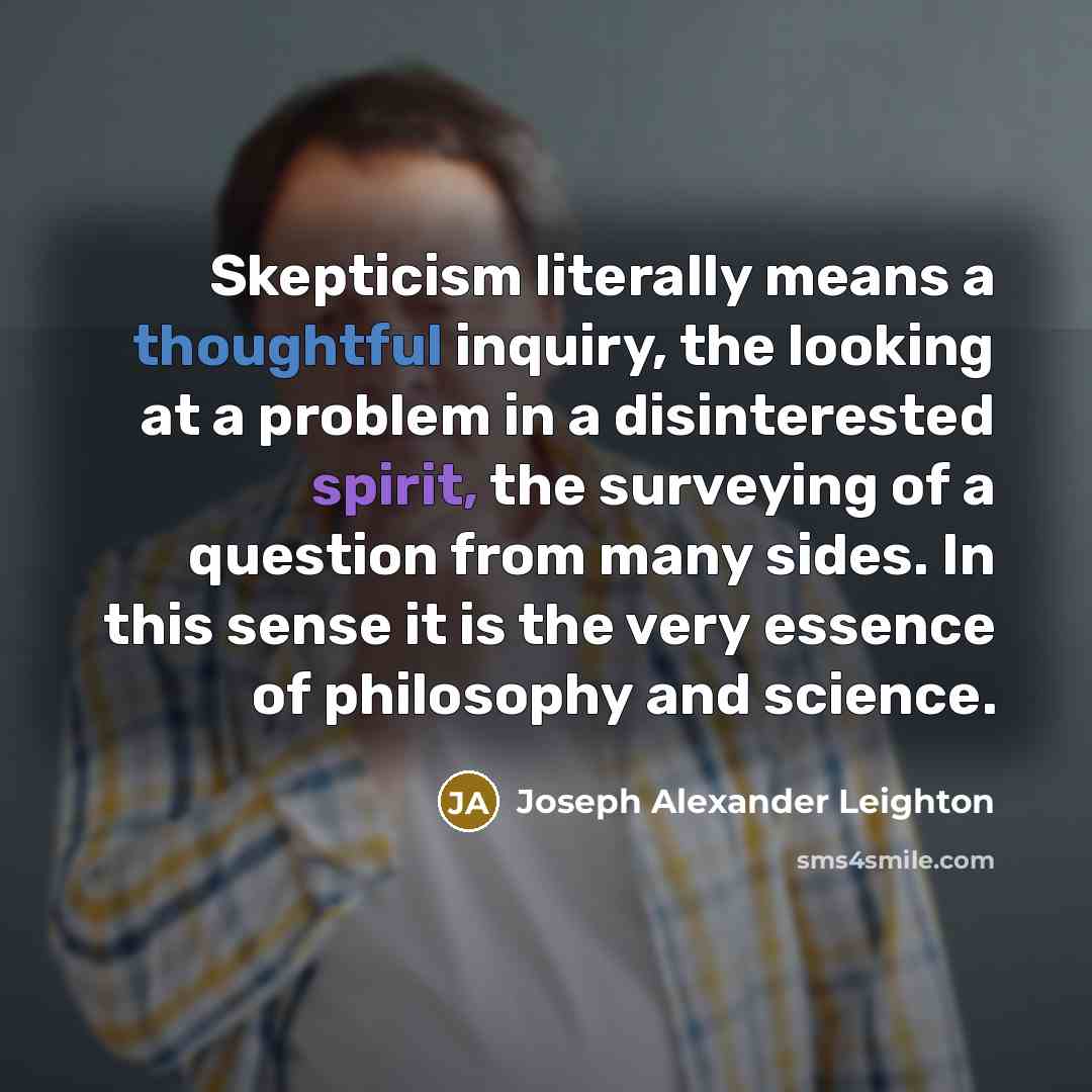 “Skepticism literally means a thoughtful inquiry, the looking at a problem in a disinterested spirit, the surveying of a question from many sides. In this sense it is the very essence of philosophy and science.” quote by Joseph Alexander Leighton