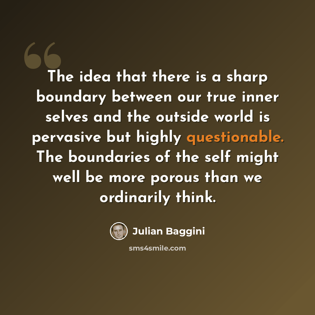 “The idea that there is a sharp boundary between our true inner selves and the outside world is pervasive but highly questionable. The boundaries of the self might well be more porous than we ordinarily think.” quote by Julian Baggini