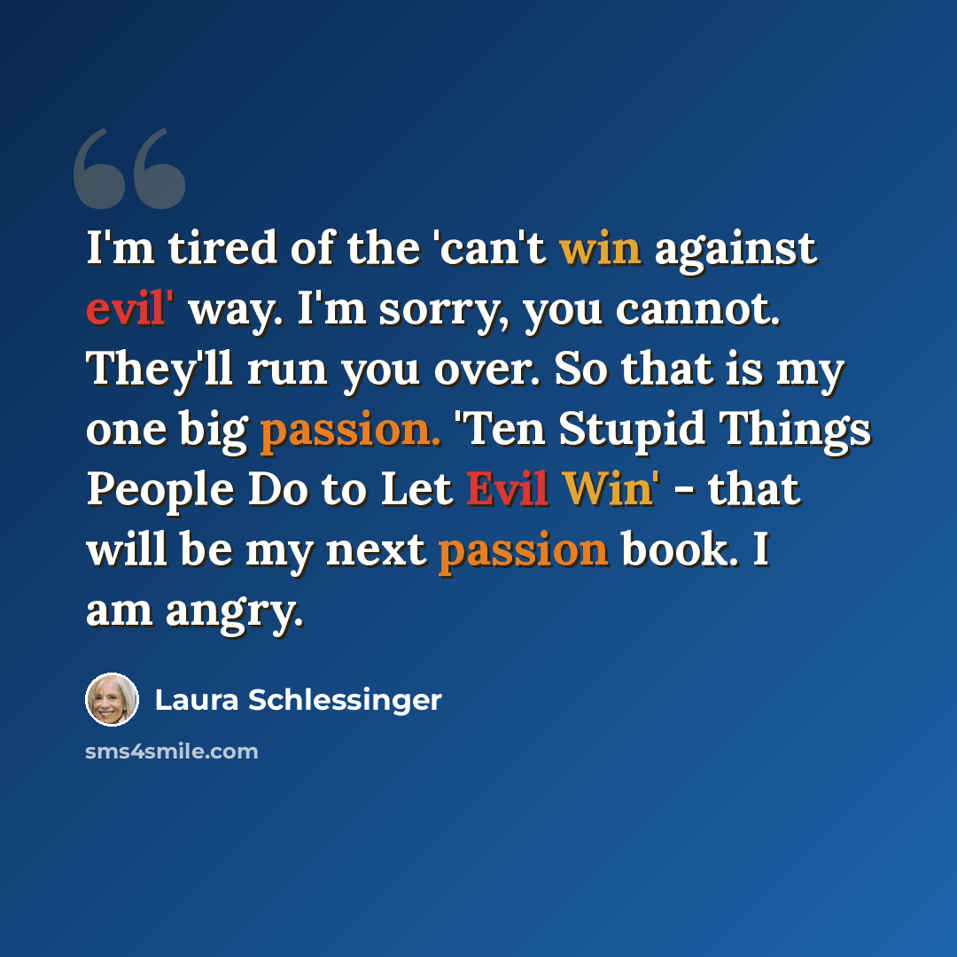 “I'm tired of the 'can't win against evil' way. I'm sorry, you cannot. They'll run you over. So that is my one big passion. 'Ten Stupid Things People Do to Let Evil Win' - that will be my next passion book. I am angry.” quote by Laura Schlessinger