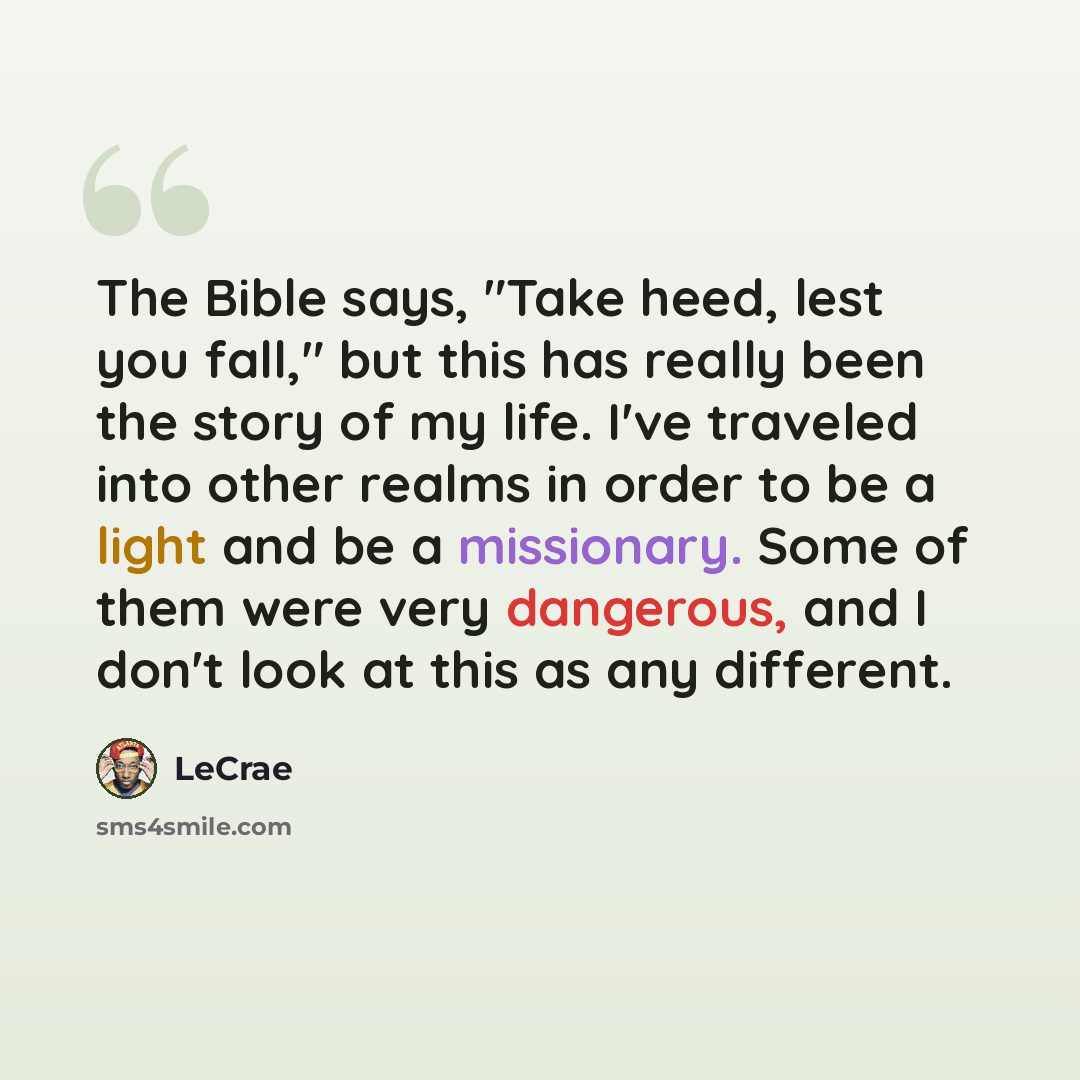 “The Bible says, "Take heed, lest you fall," but this has really been the story of my life. I've traveled into other realms in order to be a light and be a missionary. Some of them were very dangerous, and I don't look at this as any different.” quote by LeCrae
