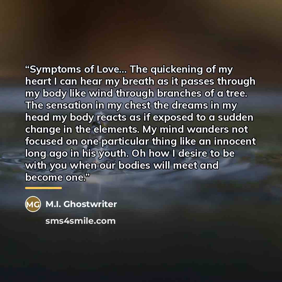 “Symptoms of Love... The quickening of my heart I can hear my breath as it passes through my body like wind through branches of a tree. The sensation in my chest the dreams in my head my body reacts as if exposed to a sudden change in the elements. My mind wanders not focused on one particular…” quote by M.I. Ghostwriter