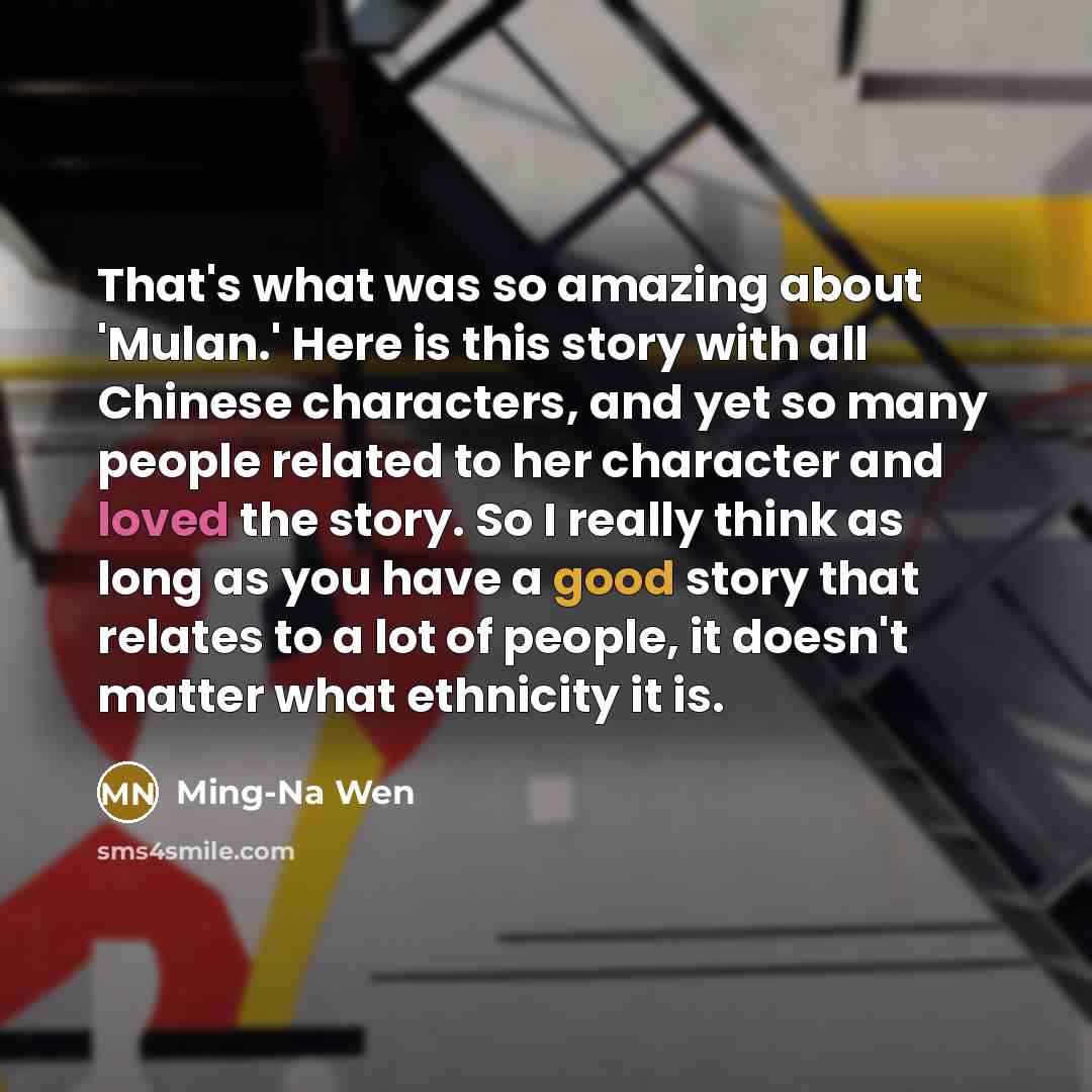 “That's what was so amazing about 'Mulan.' Here is this story with all Chinese characters, and yet so many people related to her character and loved the story. So I really think as long as you have a good story that relates to a lot of people, it doesn't matter what ethnicity it is.” quote by Ming-Na Wen