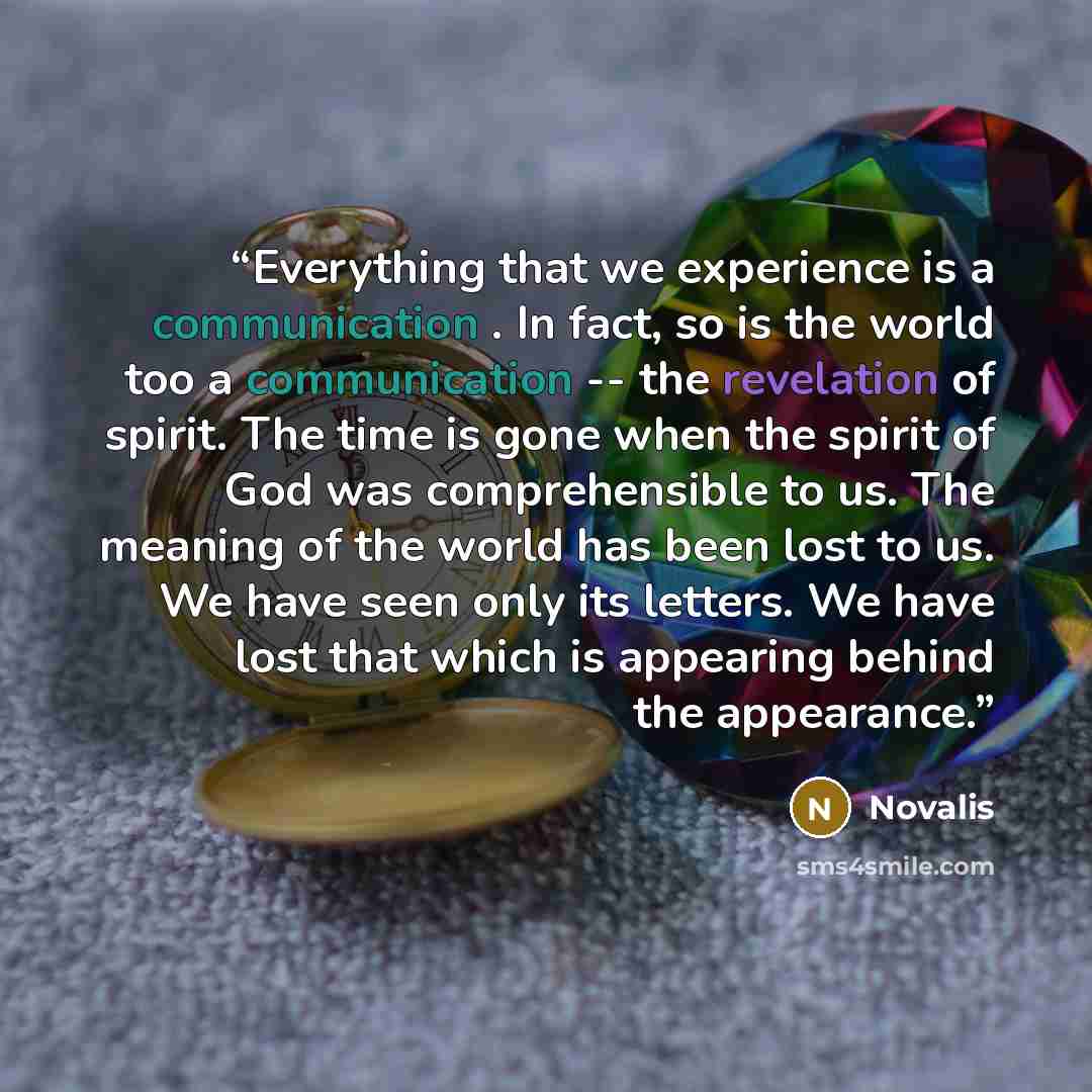 “Everything that we experience is a communication . In fact, so is the world too a communication -- the revelation of spirit. The time is gone when the spirit of God was comprehensible to us. The meaning of the world has been lost to us. We have seen only its letters. We have lost that which is…” quote by Novalis