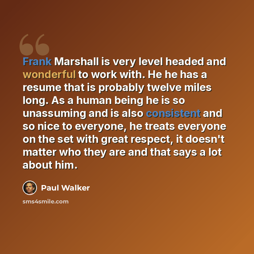 “Frank Marshall is very level headed and wonderful to work with. He he has a resume that is probably twelve miles long. As a human being he is so unassuming and is also consistent and so nice to everyone, he treats everyone on the set with great respect, it doesn't matter who they are and that says…” quote by Paul Walker