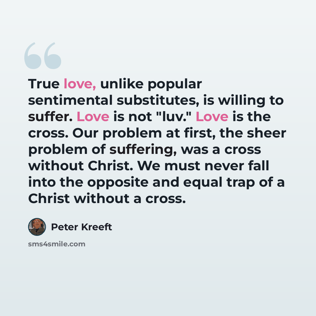 “True love, unlike popular sentimental substitutes, is willing to suffer. Love is not "luv." Love is the cross. Our problem at first, the sheer problem of suffering, was a cross without Christ. We must never fall into the opposite and equal trap of a Christ without a cross.” quote by Peter Kreeft
