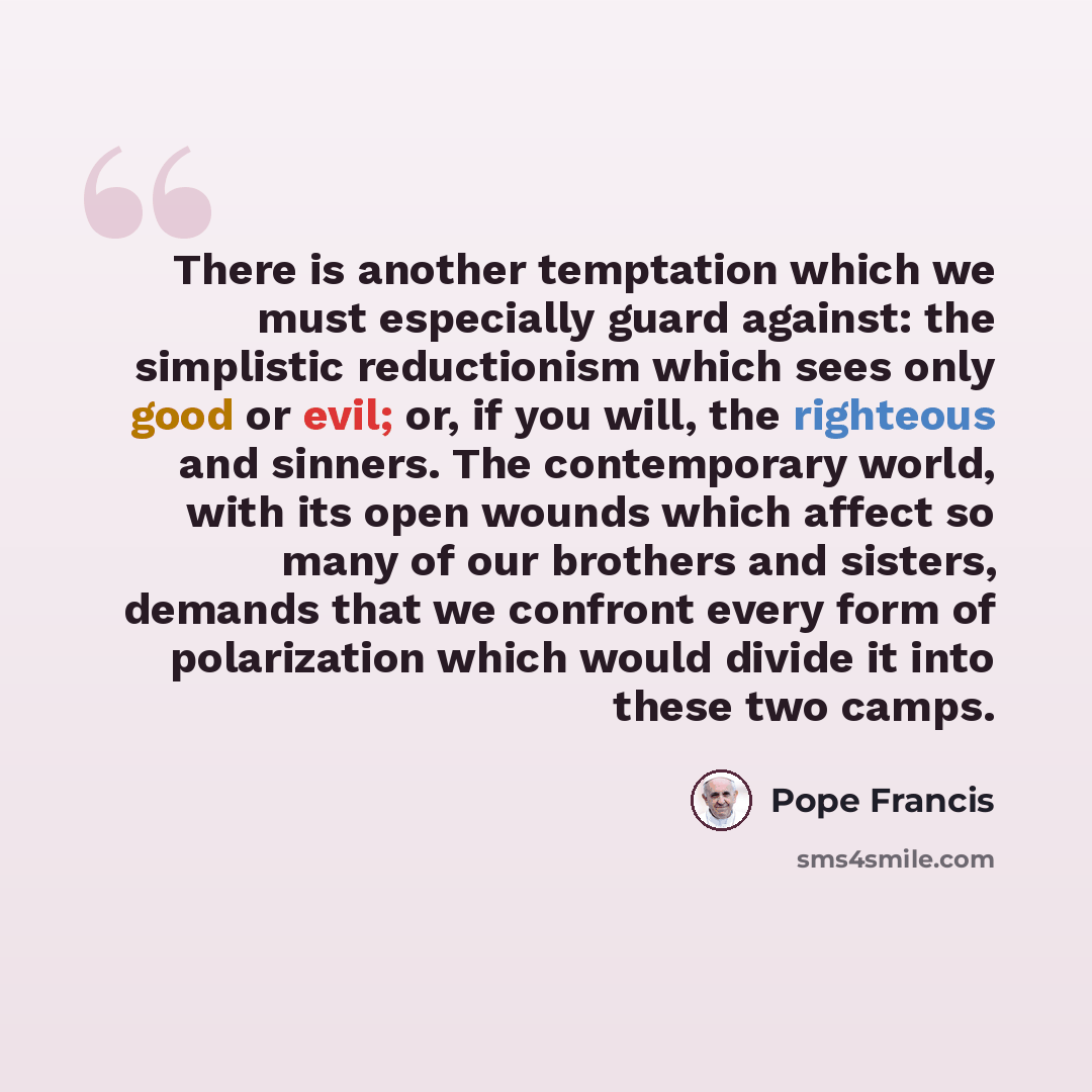 “There is another temptation which we must especially guard against: the simplistic reductionism which sees only good or evil; or, if you will, the righteous and sinners. The contemporary world, with its open wounds which affect so many of our brothers and sisters, demands that we confront every…” quote by Pope Francis