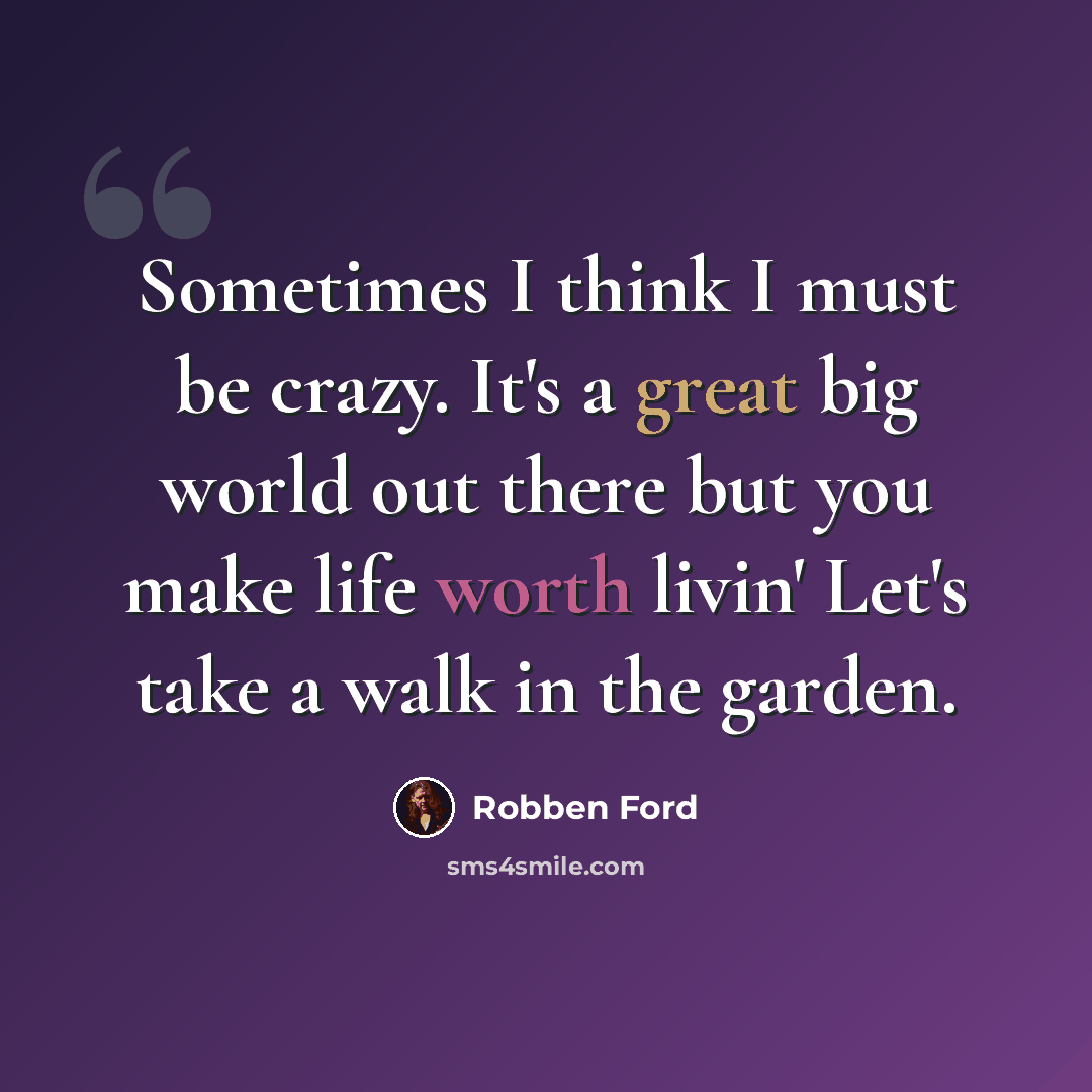 “Sometimes I think I must be crazy. It's a great big world out there but you make life worth livin' Let's take a walk in the garden.” quote by Robben Ford