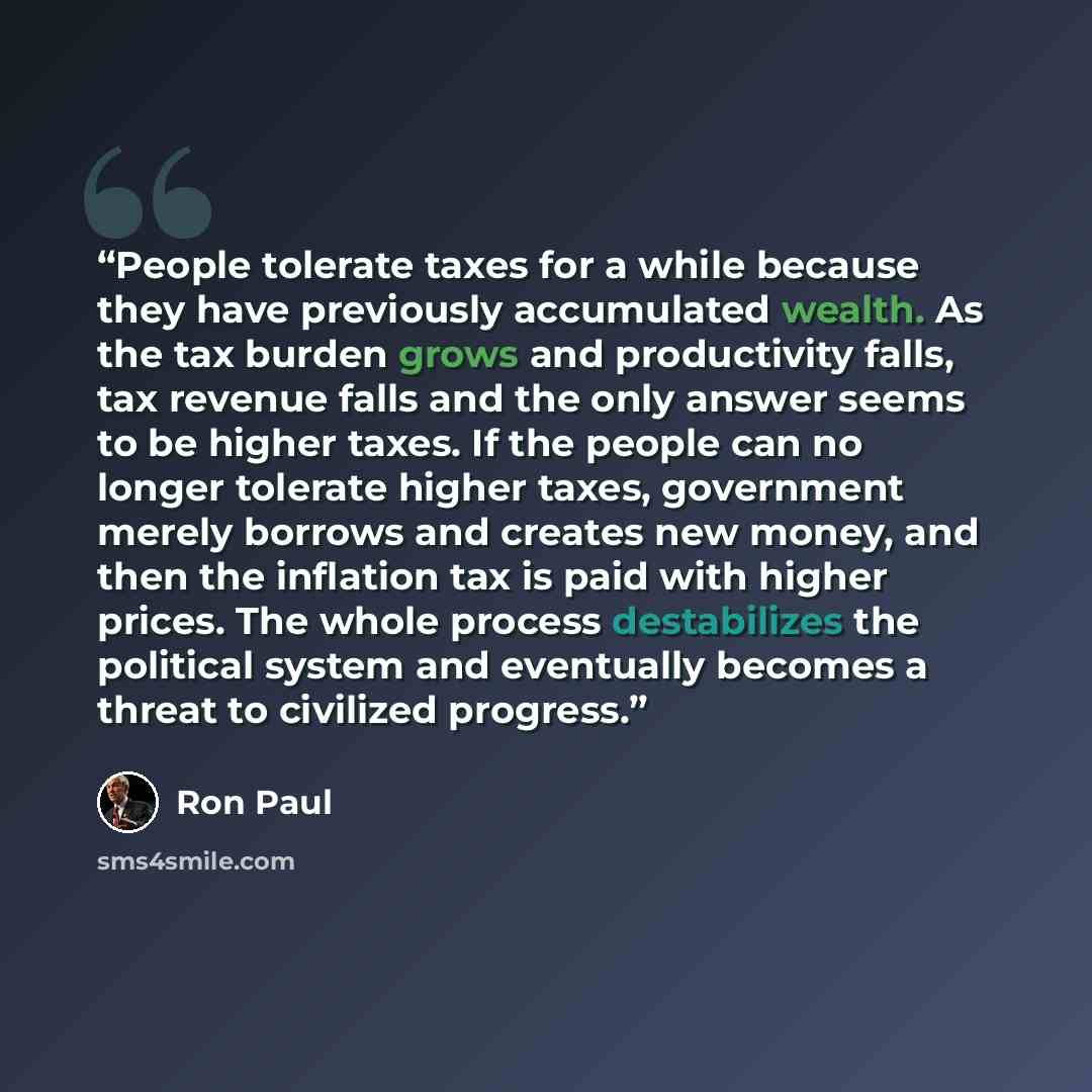 “People tolerate taxes for a while because they have previously accumulated wealth. As the tax burden grows and productivity falls, tax revenue falls and the only answer seems to be higher taxes. If the people can no longer tolerate higher taxes, government merely borrows and creates new money, and…” quote by Ron Paul