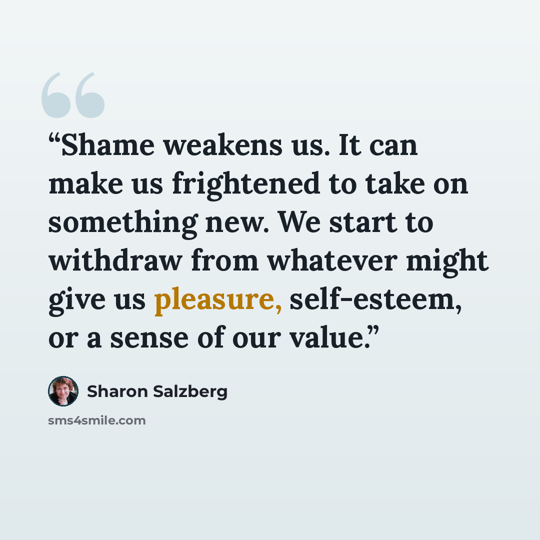 “Shame weakens us. It can make us frightened to take on something new. We start to withdraw from whatever might give us pleasure, self-esteem, or a sense of our value.” quote by Sharon Salzberg