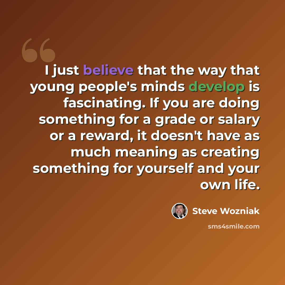 “I just believe that the way that young people's minds develop is fascinating. If you are doing something for a grade or salary or a reward, it doesn't have as much meaning as creating something for yourself and your own life.” quote by Steve Wozniak