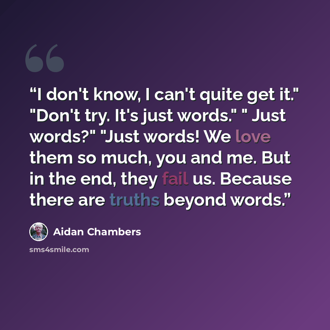 “I don't know, I can't quite get it." "Don't try. It's just words." " Just words?" "Just words! We love them so much, you and me. But in the end, they fail us. Because there are truths beyond words.” quote by Aidan Chambers