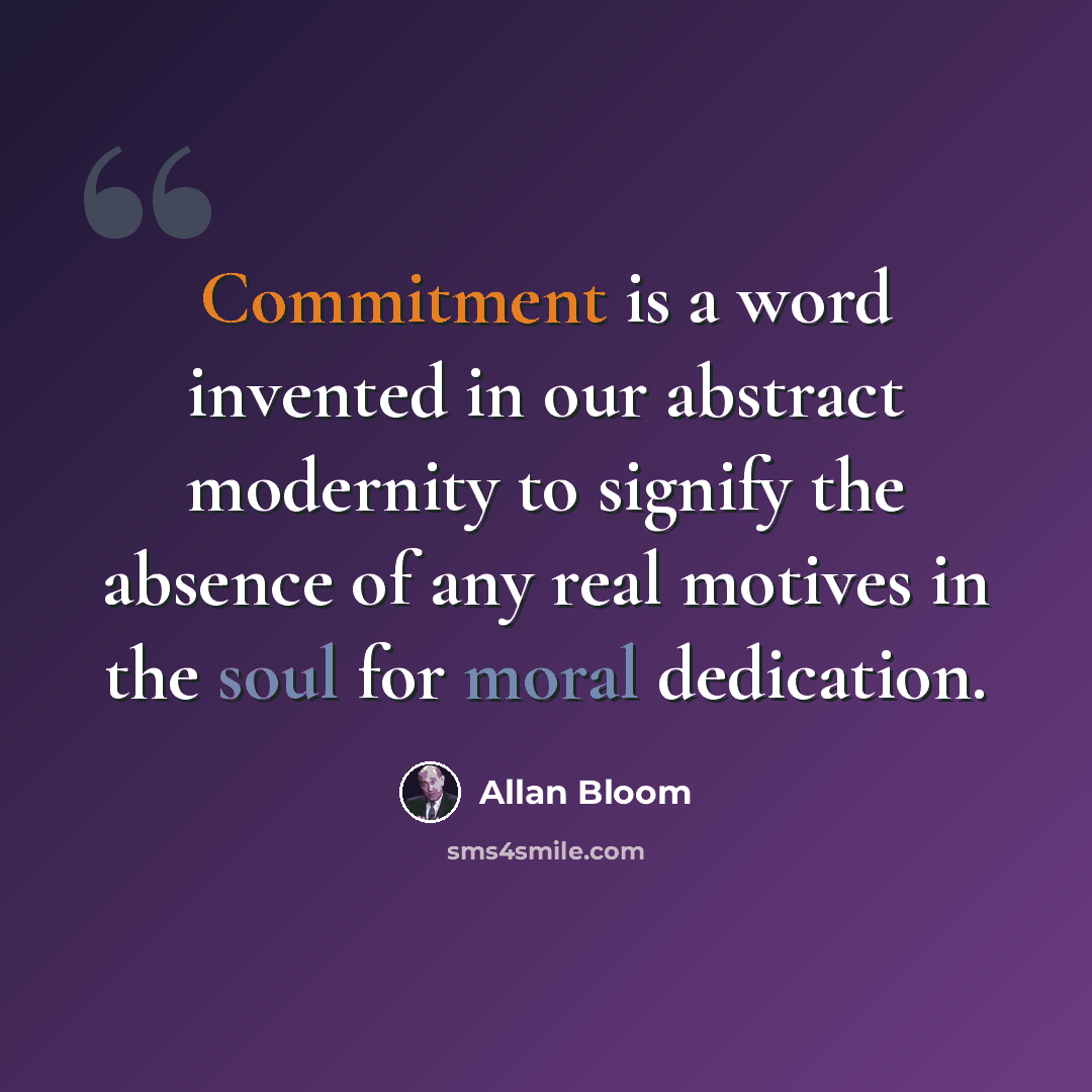 “Commitment is a word invented in our abstract modernity to signify the absence of any real motives in the soul for moral dedication.” quote by Allan Bloom