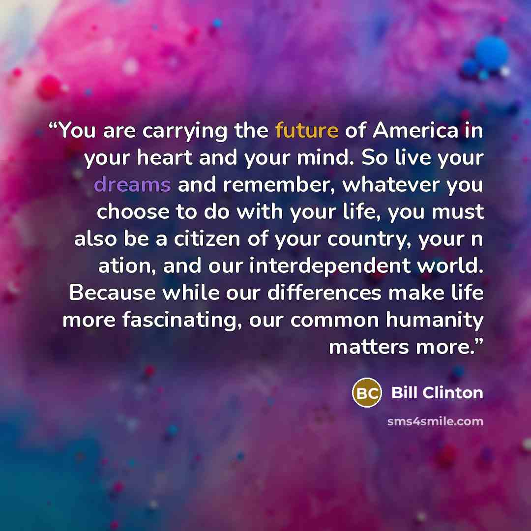 “You are carrying the future of America in your heart and your mind. So live your dreams and remember, whatever you choose to do with your life, you must also be a citizen of your country, your n ation, and our interdependent world. Because while our differences make life more fascinating, our…” quote by Bill Clinton