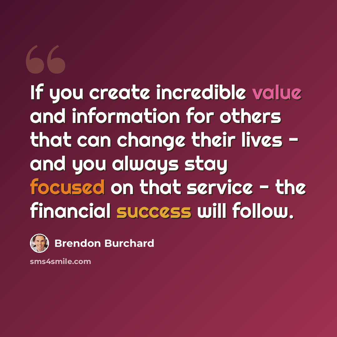 “If you create incredible value and information for others that can change their lives - and you always stay focused on that service - the financial success will follow.” quote by Brendon Burchard