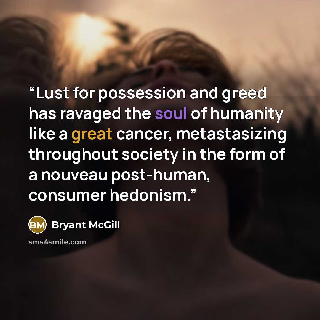 “Lust for possession and greed has ravaged the soul of humanity like a great cancer, metastasizing throughout society in the form of a nouveau post-human, consumer hedonism.” quote by Bryant McGill