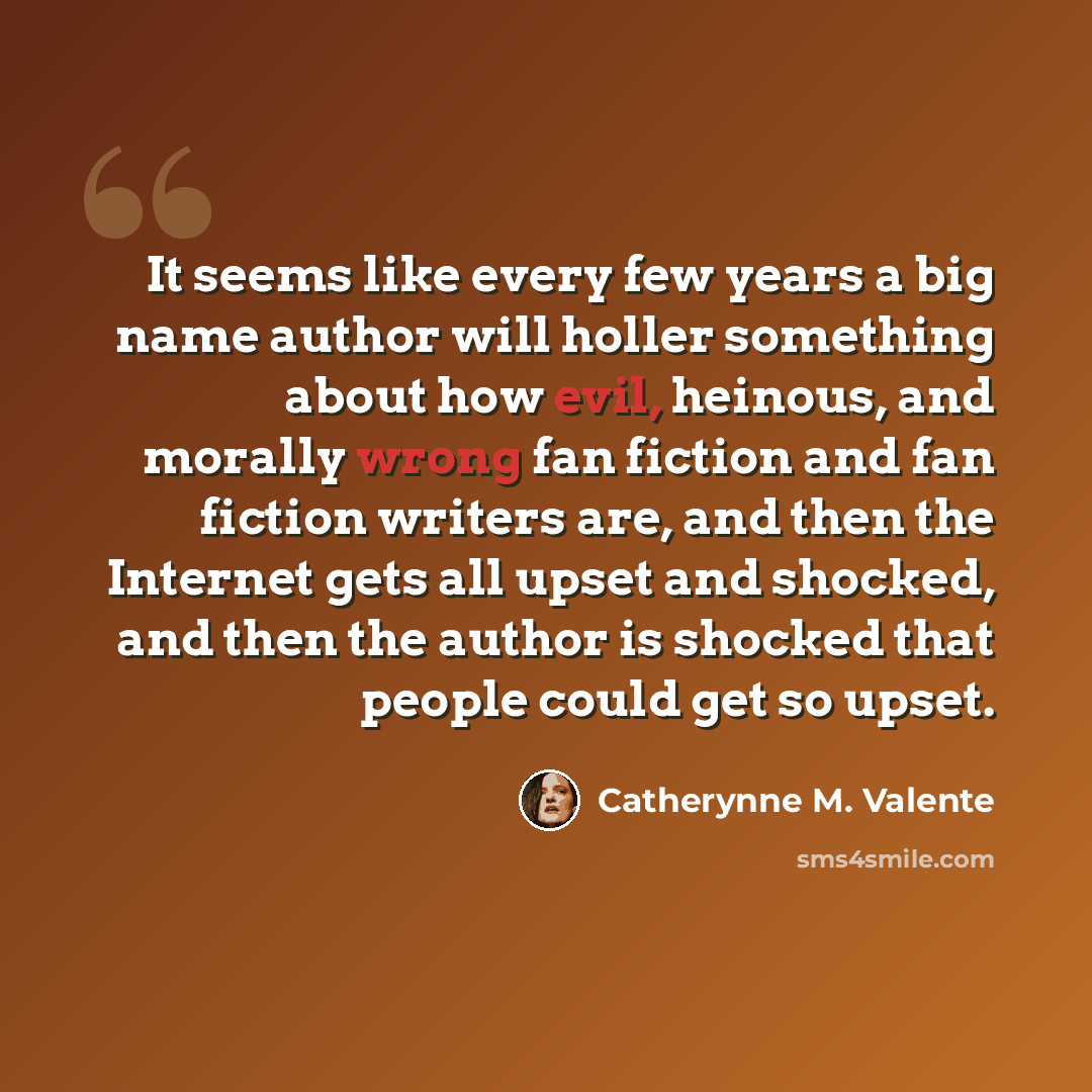 “It seems like every few years a big name author will holler something about how evil, heinous, and morally wrong fan fiction and fan fiction writers are, and then the Internet gets all upset and shocked, and then the author is shocked that people could get so upset.” quote by Catherynne M. Valente