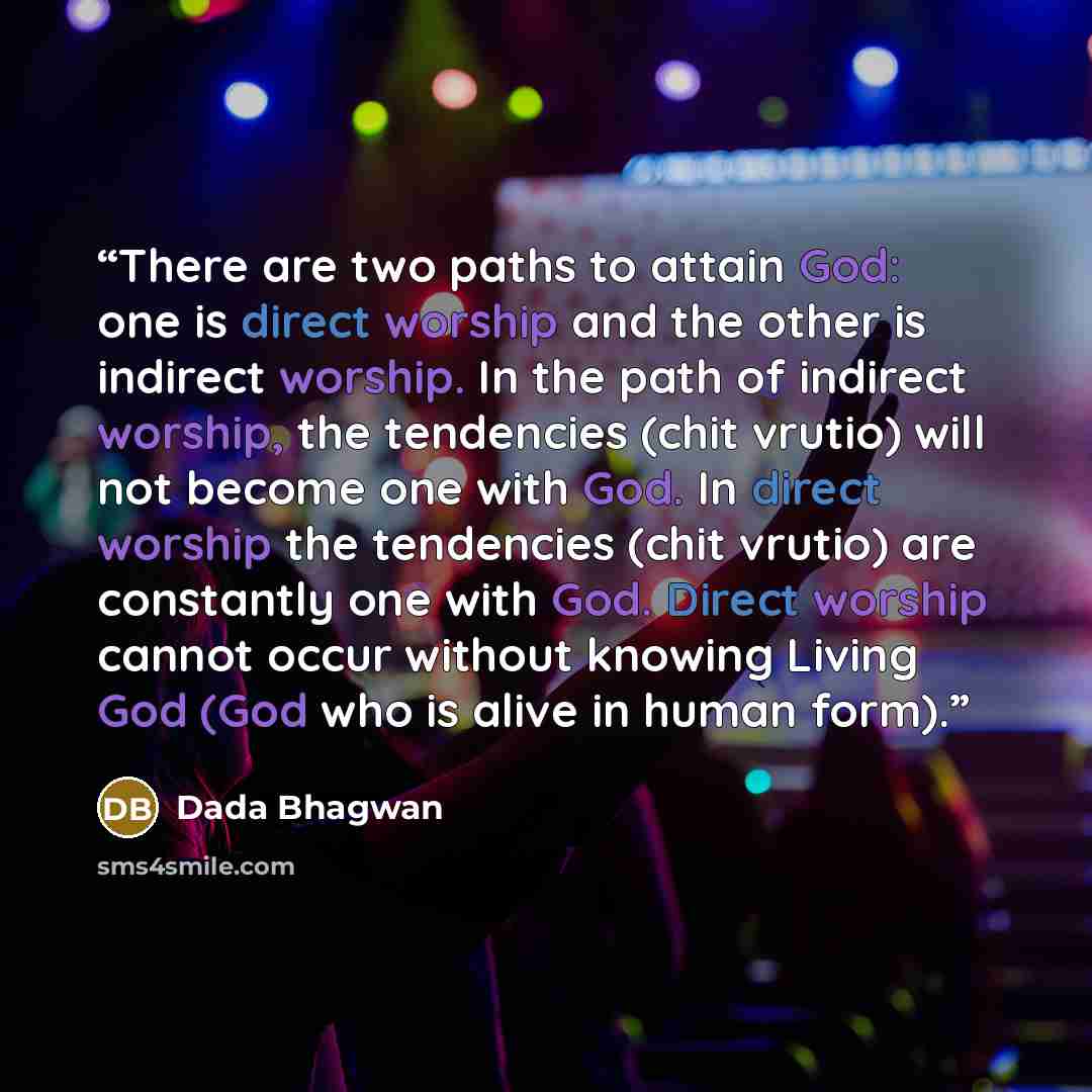 “There are two paths to attain God: one is direct worship and the other is indirect worship. In the path of indirect worship, the tendencies (chit vrutio) will not become one with God. In direct worship the tendencies (chit vrutio) are constantly one with God. Direct worship cannot occur without…” quote by Dada Bhagwan