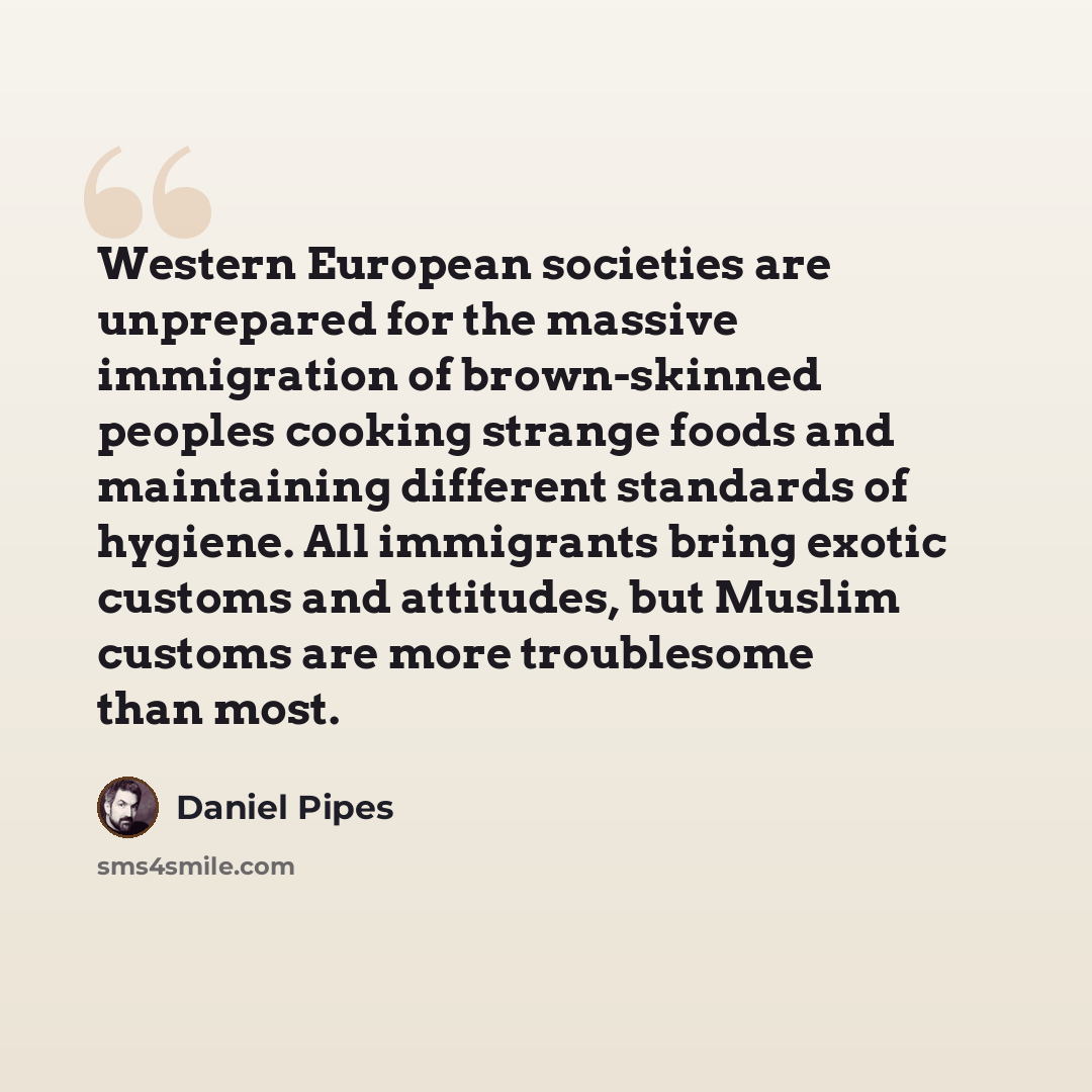 “Western European societies are unprepared for the massive immigration of brown-skinned peoples cooking strange foods and maintaining different standards of hygiene. All immigrants bring exotic customs and attitudes, but Muslim customs are more troublesome than most.” quote by Daniel Pipes