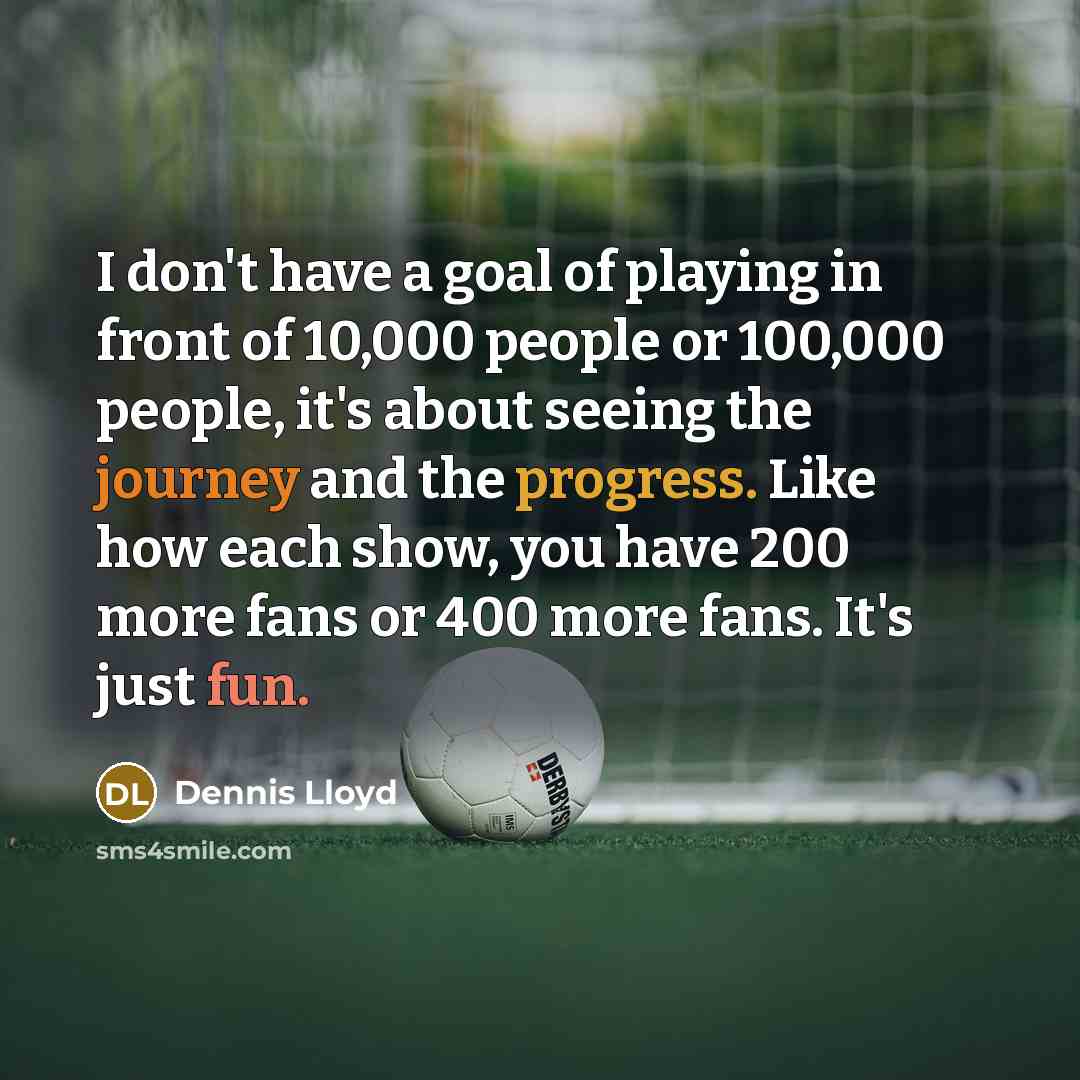 “I don't have a goal of playing in front of 10,000 people or 100,000 people, it's about seeing the journey and the progress. Like how each show, you have 200 more fans or 400 more fans. It's just fun.” quote by Dennis Lloyd